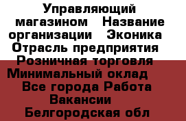 Управляющий магазином › Название организации ­ Эконика › Отрасль предприятия ­ Розничная торговля › Минимальный оклад ­ 1 - Все города Работа » Вакансии   . Белгородская обл.